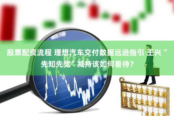 股票配资流程 理想汽车交付数据远逊指引 王兴“先知先觉”减持该如何看待？