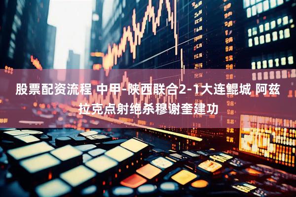 股票配资流程 中甲-陕西联合2-1大连鲲城 阿兹拉克点射绝杀穆谢奎建功