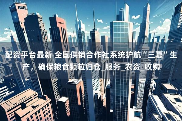配资平台最新 全国供销合作社系统护航“三夏”生产，确保粮食颗粒归仓_服务_农资_收购