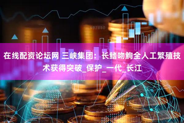 在线配资论坛网 三峡集团：长鳍吻鮈全人工繁殖技术获得突破_保护_一代_长江
