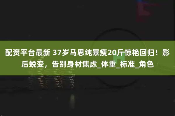 配资平台最新 37岁马思纯暴瘦20斤惊艳回归！影后蜕变，告别身材焦虑_体重_标准_角色