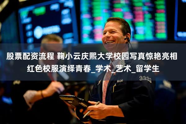 股票配资流程 鞠小云庆熙大学校园写真惊艳亮相 红色校服演绎青春_学术_艺术_留学生