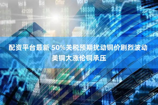配资平台最新 50%关税预期扰动铜价剧烈波动 美铜大涨伦铜承压