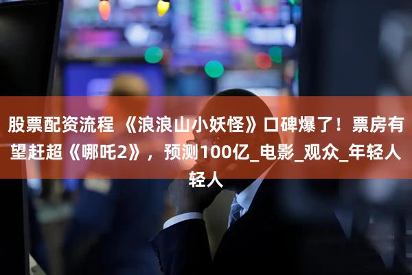 股票配资流程 《浪浪山小妖怪》口碑爆了！票房有望赶超《哪吒2》，预测100亿_电影_观众_年轻人
