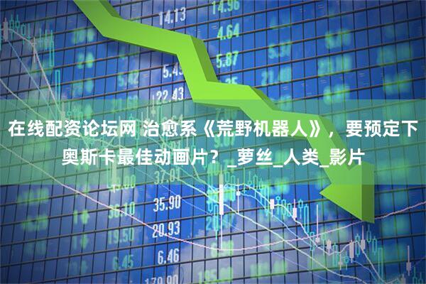 在线配资论坛网 治愈系《荒野机器人》，要预定下奥斯卡最佳动画片？_萝丝_人类_影片