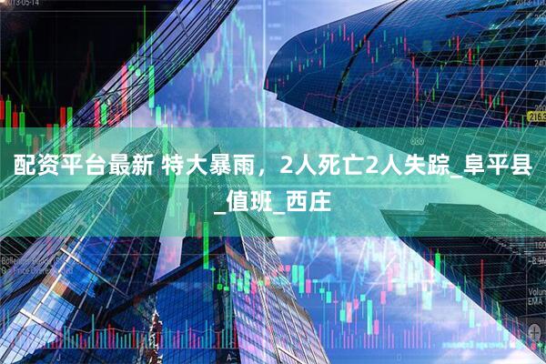配资平台最新 特大暴雨，2人死亡2人失踪_阜平县_值班_西庄