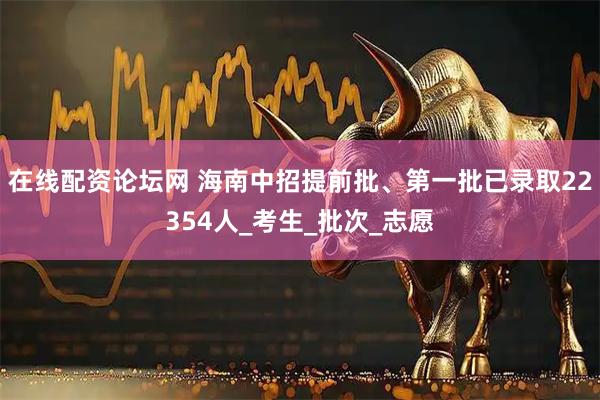 在线配资论坛网 海南中招提前批、第一批已录取22354人_考生_批次_志愿