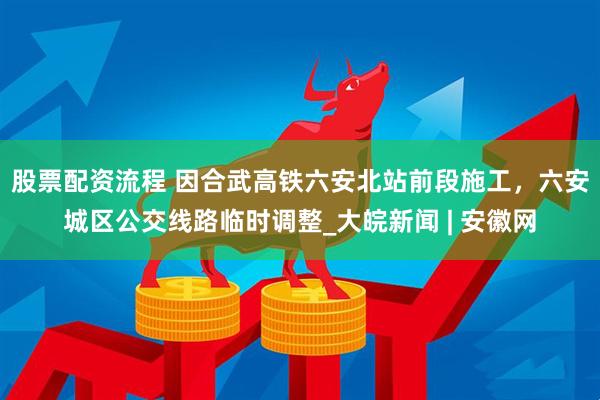 股票配资流程 因合武高铁六安北站前段施工，六安城区公交线路临时调整_大皖新闻 | 安徽网