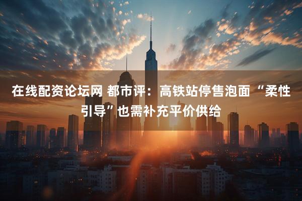 在线配资论坛网 都市评：高铁站停售泡面 “柔性引导”也需补充平价供给