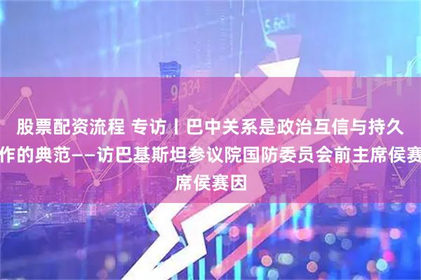 股票配资流程 专访丨巴中关系是政治互信与持久合作的典范——访巴基斯坦参议院国防委员会前主席侯赛因