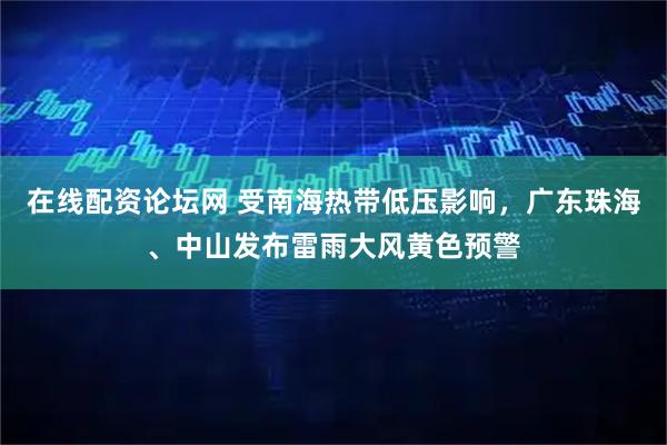 在线配资论坛网 受南海热带低压影响，广东珠海、中山发布雷雨大风黄色预警