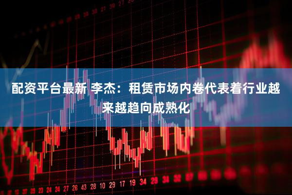 配资平台最新 李杰：租赁市场内卷代表着行业越来越趋向成熟化