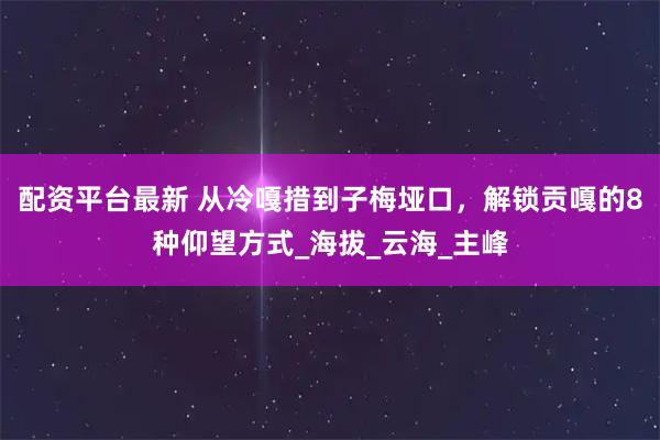 配资平台最新 从冷嘎措到子梅垭口，解锁贡嘎的8种仰望方式_海拔_云海_主峰