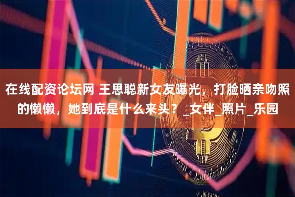 在线配资论坛网 王思聪新女友曝光，打脸晒亲吻照的懒懒，她到底是什么来头？_女伴_照片_乐园