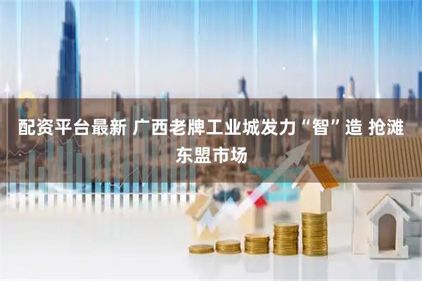 配资平台最新 广西老牌工业城发力“智”造 抢滩东盟市场