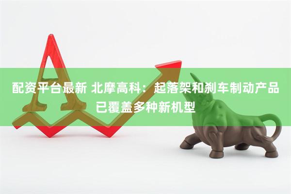 配资平台最新 北摩高科：起落架和刹车制动产品已覆盖多种新机型