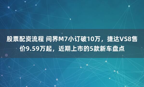 股票配资流程 问界M7小订破10万，捷达VS8售价9.59万起，近期上市的5款新车盘点