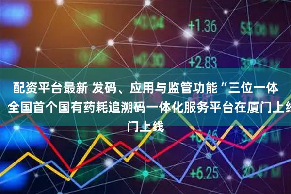 配资平台最新 发码、应用与监管功能“三位一体” 全国首个国有药耗追溯码一体化服务平台在厦门上线
