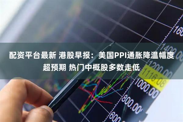 配资平台最新 港股早报：美国PPI通胀降温幅度超预期 热门中概股多数走低