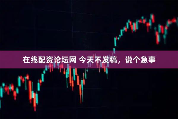在线配资论坛网 今天不发稿，说个急事