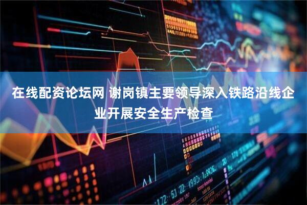 在线配资论坛网 谢岗镇主要领导深入铁路沿线企业开展安全生产检查