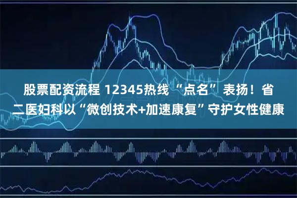 股票配资流程 12345热线 “点名” 表扬！省二医妇科以“微创技术+加速康复”守护女性健康