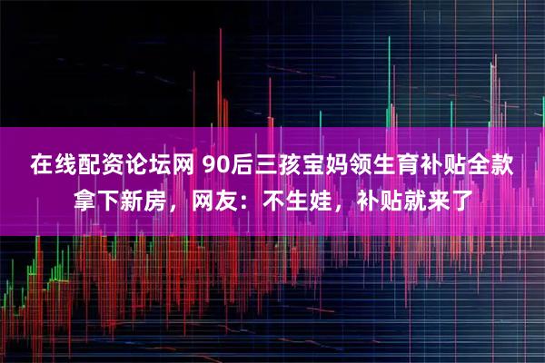 在线配资论坛网 90后三孩宝妈领生育补贴全款拿下新房，网友：不生娃，补贴就来了