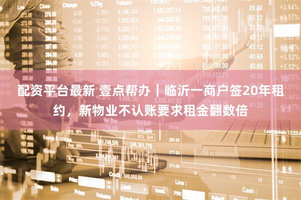 配资平台最新 壹点帮办｜临沂一商户签20年租约，新物业不认账要求租金翻数倍