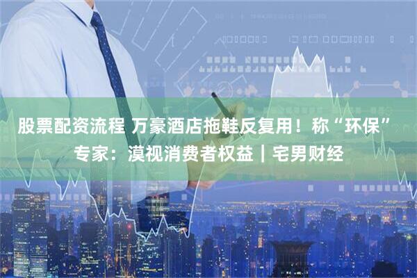 股票配资流程 万豪酒店拖鞋反复用！称“环保” 专家：漠视消费者权益｜宅男财经