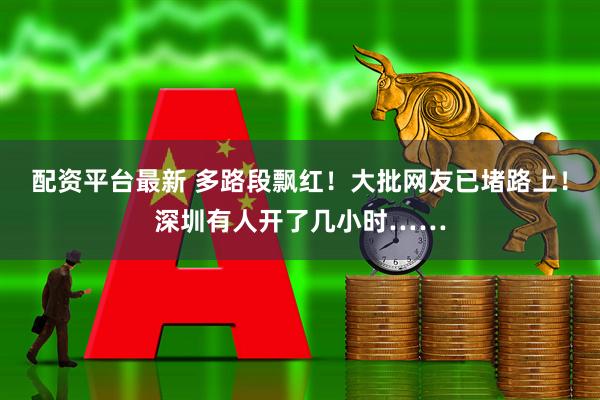 配资平台最新 多路段飘红！大批网友已堵路上！深圳有人开了几小时……