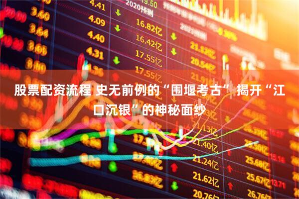 股票配资流程 史无前例的“围堰考古” 揭开“江口沉银”的神秘面纱