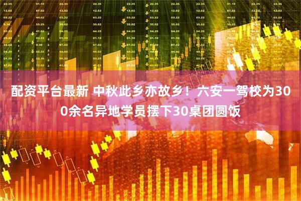 配资平台最新 中秋此乡亦故乡！六安一驾校为300余名异地学员摆下30桌团圆饭