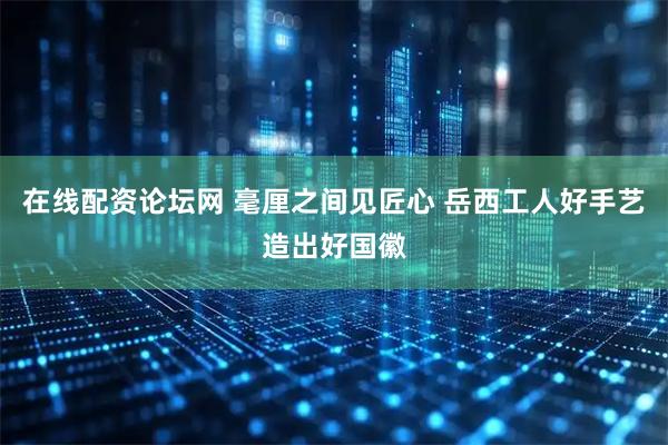 在线配资论坛网 毫厘之间见匠心 岳西工人好手艺造出好国徽