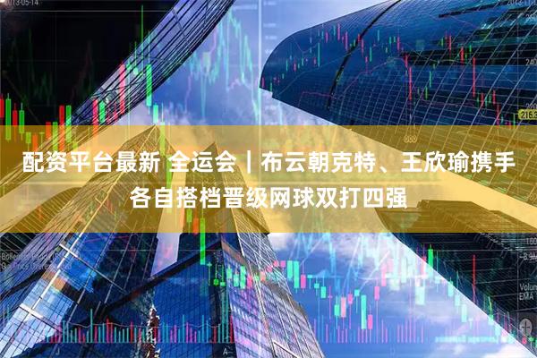 配资平台最新 全运会|布云朝克特、王欣瑜携手各自搭档晋级网球双打四强