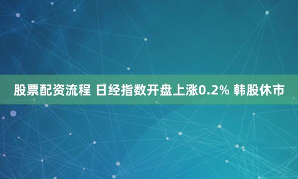 股票配资流程 日经指数开盘上涨0.2% 韩股休市