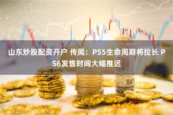 山东炒股配资开户 传闻：PS5生命周期将拉长 PS6发售时间大幅推迟