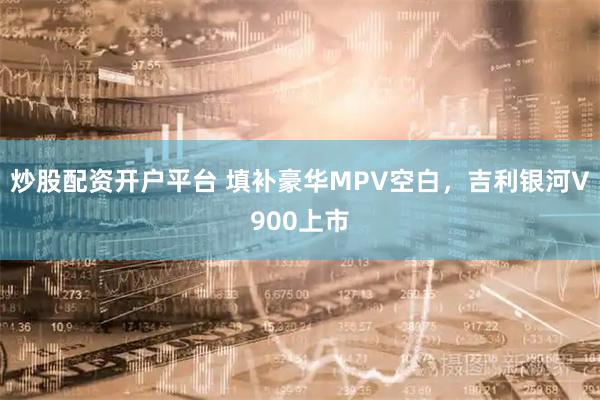 炒股配资开户平台 填补豪华MPV空白，吉利银河V900上市